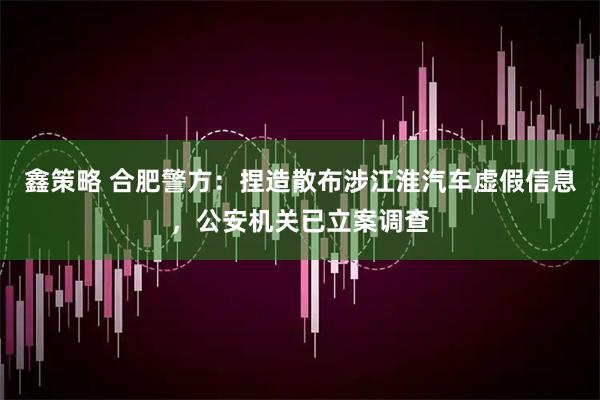 鑫策略 合肥警方：捏造散布涉江淮汽车虚假信息，公安机关已立案调查