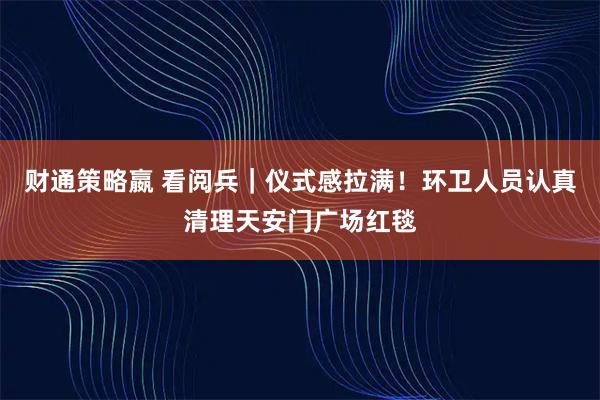 财通策略嬴 看阅兵｜仪式感拉满！环卫人员认真清理天安门广场红毯