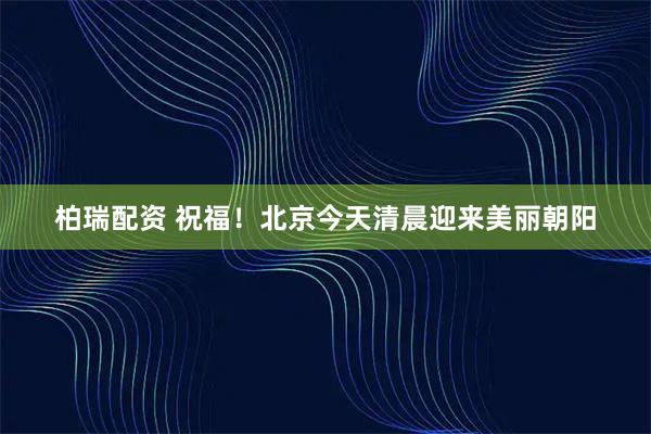 柏瑞配资 祝福！北京今天清晨迎来美丽朝阳