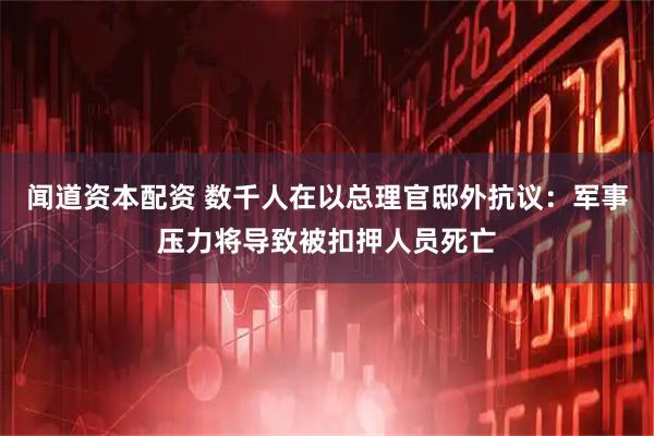 闻道资本配资 数千人在以总理官邸外抗议：军事压力将导致被扣押人员死亡