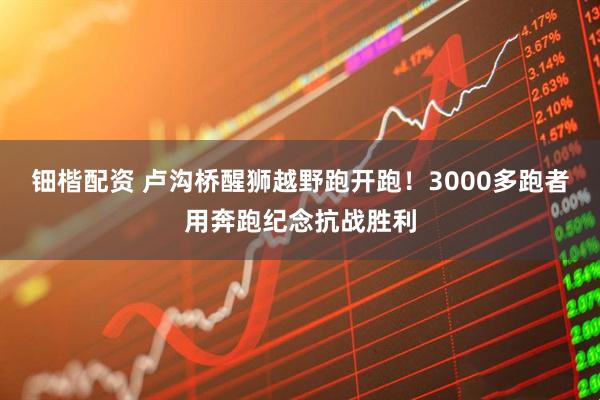 钿楷配资 卢沟桥醒狮越野跑开跑！3000多跑者用奔跑纪念抗战胜利