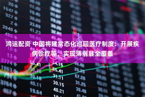 鸿运配资 中国将建常态化巡回医疗制度：开展疾病诊疗等，实现薄弱县全覆盖