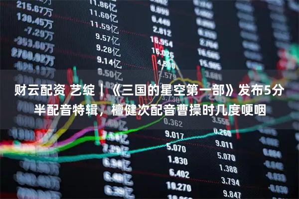 财云配资 艺绽｜《三国的星空第一部》发布5分半配音特辑，檀健次配音曹操时几度哽咽