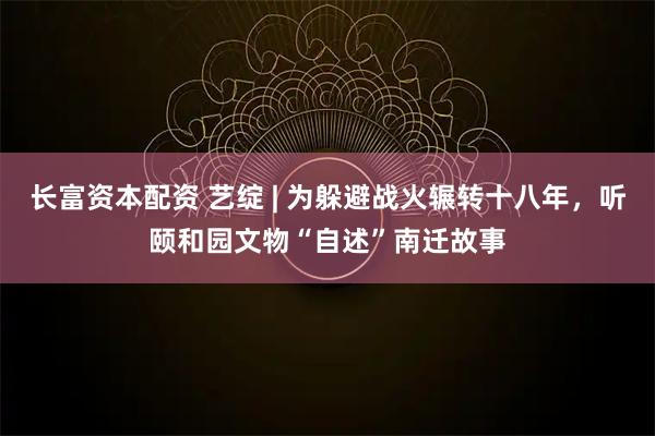 长富资本配资 艺绽 | 为躲避战火辗转十八年，听颐和园文物“自述”南迁故事