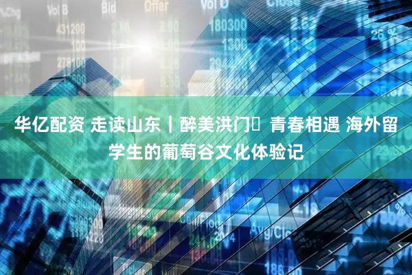 华亿配资 走读山东|醉美洪门・青春相遇 海外留学生的葡萄谷文化体验记