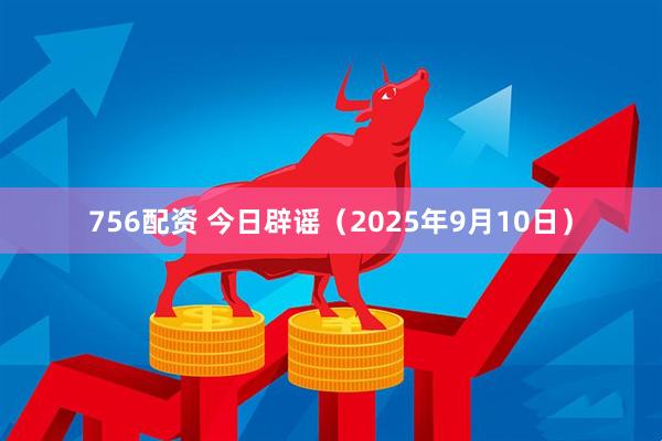 756配资 今日辟谣（2025年9月10日）