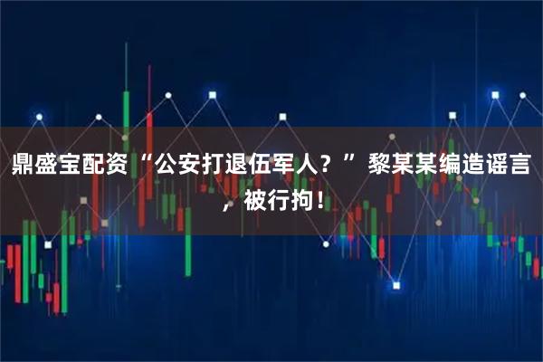 鼎盛宝配资 “公安打退伍军人？” 黎某某编造谣言，被行拘！