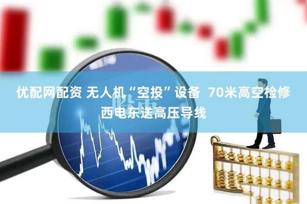 优配网配资 无人机“空投”设备  70米高空检修西电东送高压导线