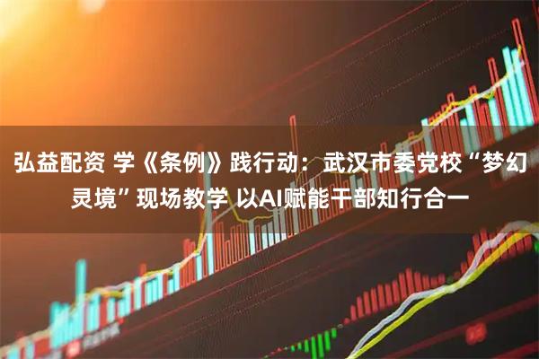 弘益配资 学《条例》践行动：武汉市委党校“梦幻灵境”现场教学 以AI赋能干部知行合一