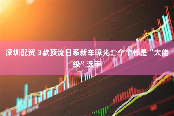 深圳配资 3款顶流日系新车曝光！个个都是“大佬级”选手