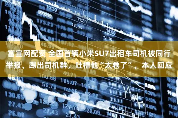 富宣网配资 全国首辆小米SU7出租车司机被同行举报、踢出司机群，吐槽他“太卷了”，本人回应