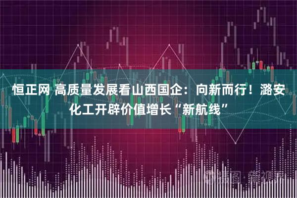 恒正网 高质量发展看山西国企：向新而行！潞安化工开辟价值增长“新航线”