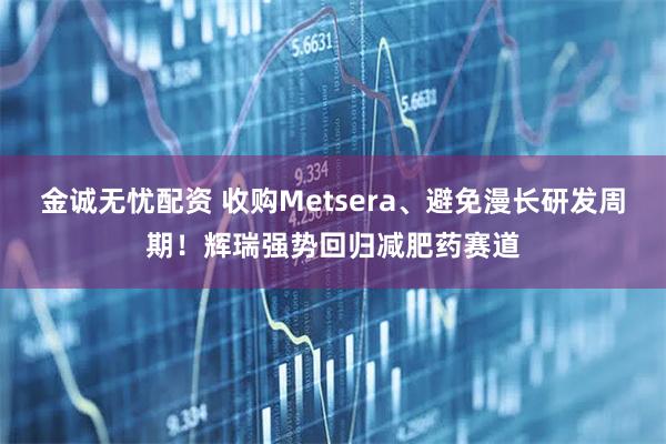 金诚无忧配资 收购Metsera、避免漫长研发周期！辉瑞强势回归减肥药赛道
