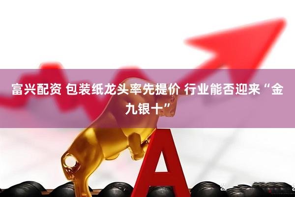 富兴配资 包装纸龙头率先提价 行业能否迎来“金九银十”