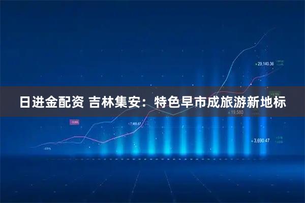 日进金配资 吉林集安：特色早市成旅游新地标