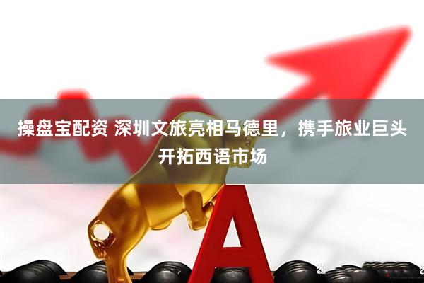 操盘宝配资 深圳文旅亮相马德里，携手旅业巨头开拓西语市场