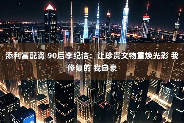 添利富配资 90后李纪洁：让珍贵文物重焕光彩 我修复的 我自豪