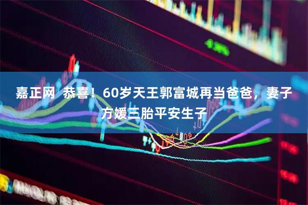 嘉正网  恭喜！60岁天王郭富城再当爸爸，妻子方媛三胎平安生子