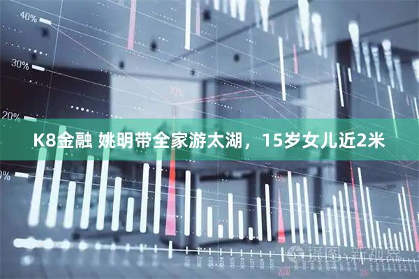 K8金融 姚明带全家游太湖，15岁女儿近2米