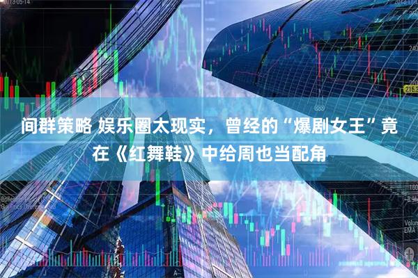 间群策略 娱乐圈太现实，曾经的“爆剧女王”竟在《红舞鞋》中给周也当配角