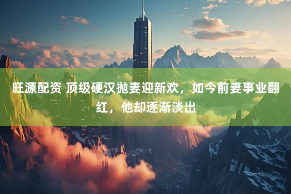 旺源配资 顶级硬汉抛妻迎新欢，如今前妻事业翻红，他却逐渐淡出