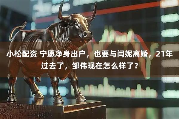 小松配资 宁愿净身出户，也要与闫妮离婚，21年过去了，邹伟现在怎么样了？