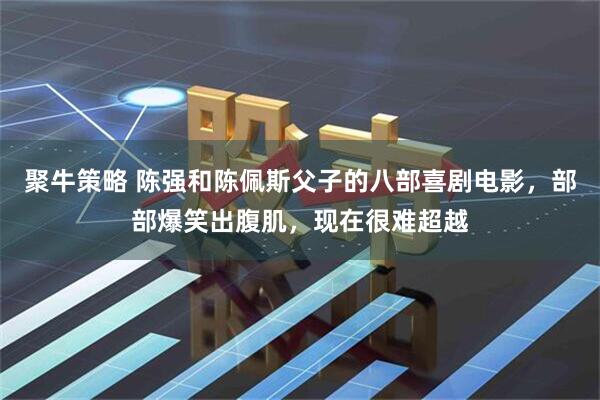 聚牛策略 陈强和陈佩斯父子的八部喜剧电影，部部爆笑出腹肌，现在很难超越