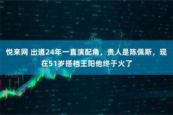 悦来网 出道24年一直演配角，贵人是陈佩斯，现在51岁搭档王阳他终于火了