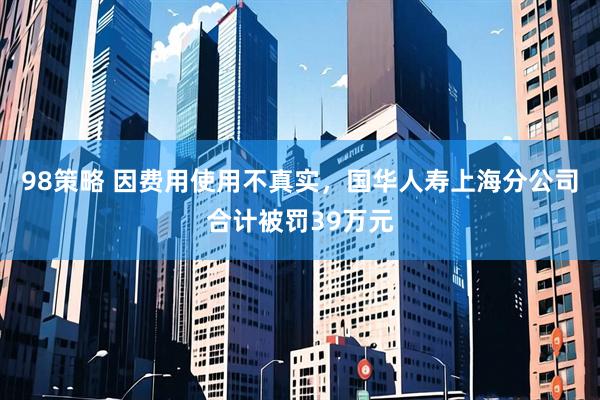 98策略 因费用使用不真实，国华人寿上海分公司合计被罚39万元