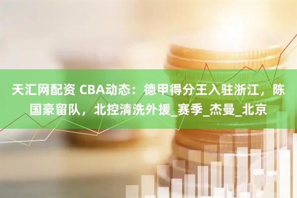 天汇网配资 CBA动态：德甲得分王入驻浙江，陈国豪留队，北控清洗外援_赛季_杰曼_北京
