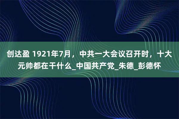 创达盈 1921年7月,中共一大会议召开时,十大元帅都在干什么_中国共产党_朱德_彭德怀