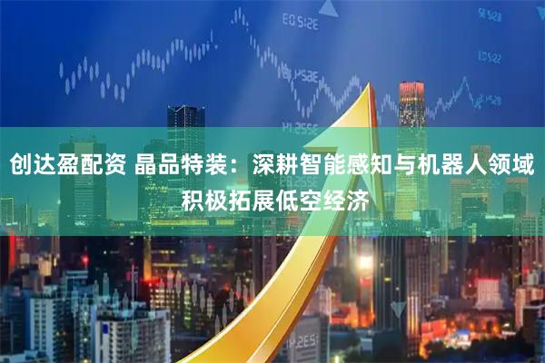 创达盈配资 晶品特装：深耕智能感知与机器人领域 积极拓展低空经济