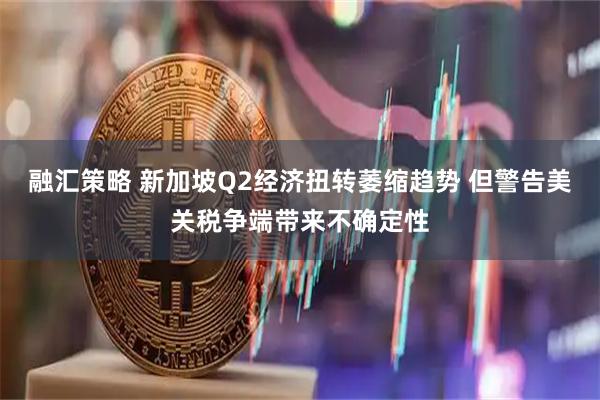 融汇策略 新加坡Q2经济扭转萎缩趋势 但警告美关税争端带来不确定性