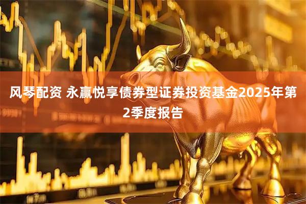 风琴配资 永赢悦享债券型证券投资基金2025年第2季度报告