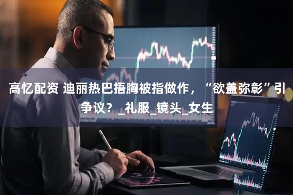 高忆配资 迪丽热巴捂胸被指做作，“欲盖弥彰”引争议？_礼服_镜头_女生