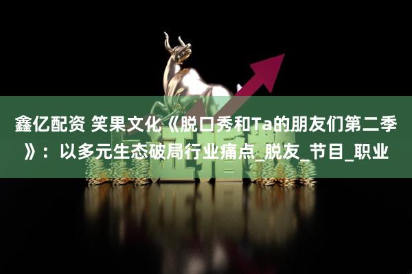 鑫亿配资 笑果文化《脱口秀和Ta的朋友们第二季》:以多元生态破局行业痛点_脱友_节目_职业