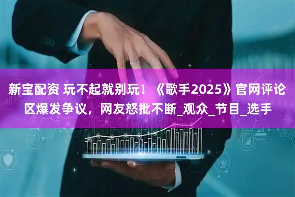 新宝配资 玩不起就别玩!《歌手2025》官网评论区爆发争议,网友怒批不断_观众_节目_选手