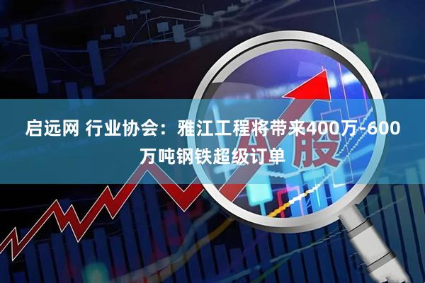 启远网 行业协会：雅江工程将带来400万-600万吨钢铁超级订单